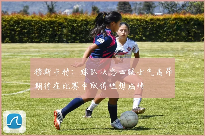 穆斯卡特：球队状态回暖士气高昂期待在比赛中取得理想成绩