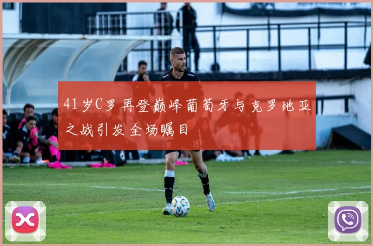 41岁C罗再登巅峰葡萄牙与克罗地亚之战引发全场瞩目
