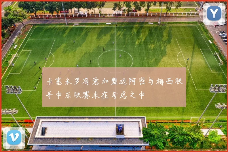 卡塞米罗有意加盟迈阿密与梅西联手中东联赛未在考虑之中