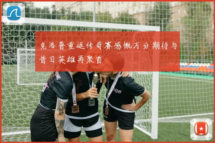 克洛普重返传奇赛感慨万分期待与昔日英雄再聚首