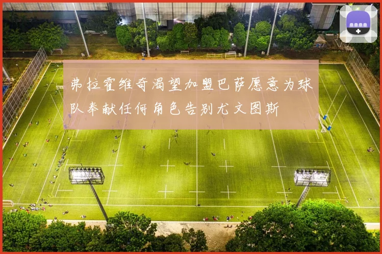弗拉霍维奇渴望加盟巴萨愿意为球队奉献任何角色告别尤文图斯