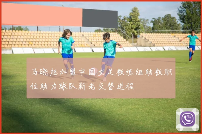 马晓旭加盟中国女足教练组助教职位助力球队新老交替进程