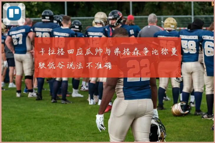 卡拉格回应瓜帅与弗格森争论称曼联低谷说法不准确
