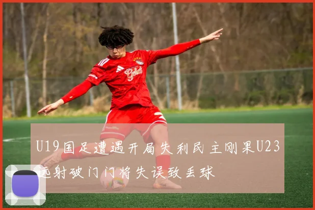 U19国足遭遇开局失利民主刚果U23远射破门门将失误致丢球